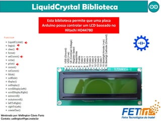 LiquidCrystal Biblioteca
Ministrado por: Wellington Cássio Faria
Contato: wellingtonf@gec.inatel.br
Esta biblioteca permite que uma placa
Arduino possa controlar um LCD baseado no
Hitachi HD44780
 