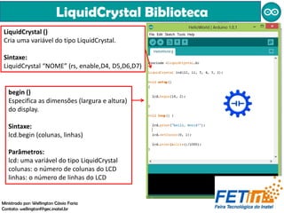 LiquidCrystal Biblioteca
Ministrado por: Wellington Cássio Faria
Contato: wellingtonf@gec.inatel.br
LiquidCrystal ()
Cria uma variável do tipo LiquidCrystal.
Sintaxe:
LiquidCrystal “NOME” (rs, enable,D4, D5,D6,D7)
begin ()
Especifica as dimensões (largura e altura)
do display.
Sintaxe:
lcd.begin (colunas, linhas)
Parâmetros:
lcd: uma variável do tipo LiquidCrystal
colunas: o número de colunas do LCD
linhas: o número de linhas do LCD
 
