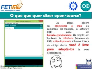 O que que quer dizer open-source?
As placas podem
ser construídas à mão ou
comprado pré-montado, o software
(IDE) pode ser
baixado gratuitamente. Os projetos de
hardware de referência (arquivos de
CAD) estão disponíveis sob uma licença
de código aberto, você é livre
para adaptá-los às suas
necessidades .
Ministrado por: Wellington Cássio Faria
Contato: wellingtonf@gec.inatel.br
 