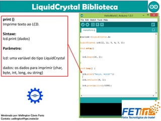 LiquidCrystal Biblioteca
Ministrado por: Wellington Cássio Faria
Contato: wellingtonf@gec.inatel.br
print ()
Imprime texto ao LCD.
Sintaxe:
lcd.print (dados)
Parâmetro:
lcd: uma variável do tipo LiquidCrystal
dados: os dados para imprimir (char,
byte, int, long, ou string)
 