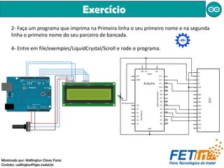 Exercício
Ministrado por: Wellington Cássio Faria
Contato: wellingtonf@gec.inatel.br
2- Faça um programa que imprima na Primeira linha o seu primeiro nome e na segunda
linha o primeiro nome do seu parceiro de bancada.
4- Entre em file/exemples/LiquidCrystal/Scroll e rode o programa.
 