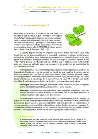 Curso Introdutório de Aromaterapia
              Cortesia da Academia Virtual do Autoconhecimento: http://www.neinaiff.com . Copyright — Nei Naiff




O que é aromaterapia?


AROMATERAPIA É O NOME DADO AO TRATAMENTO REALIZADO ATRAVÉS DA
aplicação de óleos essenciais, o qual é extraído do reino vegetal
(flores, folhas, frutos ou raízes). Os aromas são descritos por quase
todas as antigas civilizações através do uso de óleos, incensos e
perfumes, tanto na cosmética quanto para os ritos mágicos ou nas
seções de cura espiritual. Contudo, a estruturação medicinal da
aromaterapia surgiu por volta de 1928/1930 através do químico
francês Maurice René de Gattefossé (1881-1950).
        O trabalho daquele cientista foi ampliado pelo médico francês Jean Valnet (1920-1995)
descobrindo que os óleos essenciais contêm propriedades cicatrizantes, antivirais, antibacterianas,
antifúngicas e anti-sépticas, sendo também poderosos oxigenadores com as habilidades de agir como
agente de transporte na entrega de nutrientes nas células do corpo. A bioquímica Margaret Maury
(1895-1968) foi pioneira em introduzir uma visão holística para os óleos essenciais, desenvolvendo
assim um método de aplicação através da massagem e de acordo com as características da
personalidade do indivíduo.
        Podemos dizer que o ser humano sempre soube que um aroma produz efeitos agradáveis ou
desagradáveis. Quantas vezes por dia um odor de comida ou uma fragrância de perfume nos faz
lembrar de alguma coisa, seja boa ou ruim? Assim, alguns odores costumam estimular desejos,
vontades, pensamentos, recordações; outros podem nos provocar enjôos, repulsa, nostalgia. Foi a partir
desses contextos que a aromaterapia foi se desenvolvendo no século XX e, devido à sua grande
diversidade de aplicação, podemos dividir o uso dos óleos essenciais em duas grandes áreas:
        § Fisiológica, com o uso de massagens, reflexologia, banhos, compressas, inalação, sua ingestão
        e como técnica de beleza aliada ao uso de cosméticos e outros produtos.
        § Psicológica, conhecida como psicoaromaterapia, tem o objetivo de harmonizar e curar o ser
        humano em nível de sua alma, através do uso dos aromas com os seus efeitos emocionais e
        mentais relacionados sobre a consciência do ser humano.
        Os óleos essenciais estimulam — através do olfato — o sistema nervoso central, a memória e a
psique, pois induzem a liberação de substâncias neuroquímicas, que podem ser sedativas, estimulantes
ou relaxantes. Quando usados na pele, suas propriedades medicinais penetram nos poros atingindo a
corrente sanguínea, o sistema linfático, chegando aos órgãos. Os óleos possuem a capacidade de
restabelecer o equilíbrio da mente e de todos os sistemas do corpo humano; suas propriedades também
auxiliam na elevação espiritual, ao relaxamento, a meditação e a sensação de bem estar.


        Nota importante:
        A aromaterapia tem por finalidade tratar algumas perturbações físicas, psíquicas ou
        emocionais; contudo, jamais se deve substituir um tratamento convencional. Porém, como
        terapia auxiliar, em paralelo com a medicina alopática, pode acelerar os resultados
        desejados para o retorno à saúde.
 