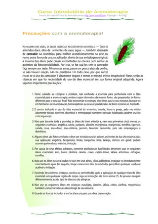 Curso Introdutório de Aromaterapia
             Cortesia da Academia Virtual do Autoconhecimento: http://www.neinaiff.com . Copyright — Nei Naiff




Precauções com a aromaterapia!


NA MAIORIA DAS VEZES, OS ÓLEOS ESSENCIAIS NECESSITAM DE UM VEÍCULO — ÓLEO DE
amêndoa doce, óleo de sementes de uvas, água —, também chamado
de carreador na cosmética, para melhor acondicionamento na pele ou
numa outra forma de uso; se aplicados direto de sua embalagem original,
a maioria dos óleos pode causar vermelhidão ou coceira, sem contar as
questões da fotossensibilidade. Por isso, se for usá-los sem o carreador
faça sempre um teste: 10 minutos antes, passe um pouco atrás da orelha,
se não houver reação, não há problema. Em todo caso, por que correr
riscos se o uso do carreador é altamente seguro e temos o mesmo efeito terapêutico? Raras serão as
técnicas em que há necessidade do uso do óleo essencial em sua forma original adquirida. Agora
vejamos importantes precauções:


       1. Tome cuidado ao comprar o produto, não confunda a essência para perfumaria com o óleo
           essencial para a aromaterapia; embora sejam derivados da mesma fonte, são preparados de forma
           diferente para o seu uso final. Não economize na compra dos óleos para o seu estoque, busque-os
           em farmácias de manipulação, homeopáticas ou casas especializadas de bom renome no mercado.
       2. É contra indicado o uso do óleo essencial da artemísia, arruda, louro e poejo, pelo seu efeito
           altamente tóxico, sonífero, diurético e emenagogo; somente pessoas habilitadas podem usá-los
           com segurança.
       3. Não usar durante toda a gravidez os óleos do item anterior e, nem nos primeiros cinco meses, as
          seguintes essências: angélica, sálvia, junípero, alecrim, manjerona, manjericão, tomilho, cipreste,
          canela, rosa, erva-doce, erva-cidreira, jasmim, lavanda, camomila; pois são emenagogos e
          diuréticos.
       4. Alguns óleos são fotossensíveis e deve ser evitado os raios solares ou fontes de luz ultravioleta após
           sua aplicação: angélica, bergamota, limão, tangerina, lima, laranja, cítricos em geral; podem
           ocorrer queimadura, mancha, irritação.
       5. Por causa de seus efeitos adversos, somente profissionais habilitados deveriam usar os seguintes
           óleos essenciais: anis, louro, cânfora, canela, cravo, capim-limão, sálvia, artemísia, estragão,
           tomilho.
       6. Não use os óleos na área ocular; se cair em seus olhos, cílios, pálpebras, enxágüe-os imediatamente
          com bastante água. Em seguida, limpe a área com óleo de amêndoa para diluir qualquer resíduo e
          acalmar a irritação.
       7. Havendo desconforto, irritação, coceira ou vermelhidão após a aplicação de qualquer tipo de óleo
          essencial, em qualquer região do corpo, siga as instruções do item acima (7). As pessoas reagem
          diferentemente a cada tipo de óleo ou são alérgicas.
       8. Não use os seguintes óleos em crianças: eucalipto, alecrim, sálvia, cedro, cânfora, manjericão;
          também, conserve todos os óleos longe de seu alcance.
       9. Guarde os frascos fechados e em local escuro para uma boa preservação.
 