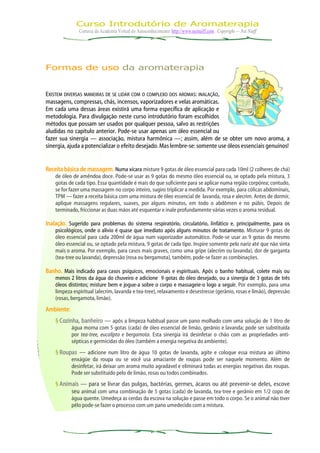 Curso Introdutório de Aromaterapia
               Cortesia da Academia Virtual do Autoconhecimento: http://www.neinaiff.com . Copyright — Nei Naiff




Formas de uso da aromaterapia


EXISTEM DIVERSAS MANEIRAS DE SE LIDAR COM O COMPLEXO DOS AROMAS: INALAÇÃO,
massagens, compressas, chás, incensos, vaporizadores e velas aromáticas.
Em cada uma dessas áreas existirá uma forma específica de aplicação e
metodologia. Para divulgação neste curso introdutório foram escolhidos
métodos que possam ser usados por qualquer pessoa, salvo as restrições
aludidas no capítulo anterior. Pode-se usar apenas um óleo essencial ou
fazer sua sinergia — associação, mistura harmônica —; assim, além de se obter um novo aroma, a
sinergia, ajuda a potencializar o efeito desejado. Mas lembre-se: somente use óleos essenciais genuínos!


Receita básica de massagem. Numa xícara misture 9 gotas de óleo essencial para cada 10ml (2 colheres de chá)
    de óleo de amêndoa doce. Pode-se usar as 9 gotas do mesmo óleo essencial ou, se optado pela mistura, 3
    gotas de cada tipo. Essa quantidade é mais do que suficiente para se aplicar numa região corpórea; contudo,
    se for fazer uma massagem no corpo inteiro, sugiro triplicar a medida. Por exemplo, para cólicas abdominais,
    TPM — fazer a receita básica com uma mistura de óleo essencial de lavanda, rosa e alecrim. Antes de dormir,
    aplique massagens regulares, suaves, por alguns minutos, em todo o abdômen e no púbis. Depois de
    terminado, friccionar as duas mãos até esquentar e inale profundamente várias vezes o aroma residual.

Inalação. Sugerido para problemas do sistema respiratório, circulatório, linfático e, principalmente, para os
    psicológicos, onde o alívio é quase que imediato após alguns minutos de tratamento. Misturar 9 gotas de
    óleo essencial para cada 200ml de água num vaporizador automático. Pode-se usar as 9 gotas do mesmo
    óleo essencial ou, se optado pela mistura, 9 gotas de cada tipo. Inspire somente pelo nariz até que não sinta
    mais o aroma. Por exemplo, para casos mais graves, como uma gripe (alecrim ou lavanda), dor de garganta
    (tea-tree ou lavanda), depressão (rosa ou bergamota), também, pode-se fazer as combinações.

Banho. Mais indicado para casos psíquicos, emocionais e espirituais. Após o banho habitual, colete mais ou
    menos 2 litros da água do chuveiro e adicione 9 gotas do óleo desejado, ou a sinergia de 3 gotas de três
    óleos distintos; misture bem e jogue-a sobre o corpo e massageie-o logo a seguir. Por exemplo, para uma
    limpeza espiritual (alecrim, lavanda e tea-tree), relaxamento e desestresse (gerânio, rosas e limão), depressão
    (rosas, bergamota, limão).
Ambiente:
    § Cozinha, banheiro — após a limpeza habitual passe um pano molhado com uma solução de 1 litro de
            água morna com 5 gotas (cada) de óleo essencial de limão, gerânio e lavanda; pode ser substituída
            por tea-tree, eucalipto e bergamota. Esta sinergia irá desinfetar o chão com as propriedades anti-
            sépticas e germicidas do óleo (também a energia negativa do ambiente).
    § Roupas — adicione num litro de água 10 gotas de lavanda, agite e coloque essa mistura ao último
            enxágüe da roupa ou se você usa amaciante de roupas pode ser naquele momento. Além de
            desinfetar, irá deixar um aroma muito agradável e eliminará todas as energias negativas das roupas.
            Pode ser substituído pelo de limão, rosas ou todos combinados.
    § Animais — para se livrar das pulgas, bactérias, germes, ácaros ou até prevenir-se deles, escove
          seu animal com uma combinação de 5 gotas (cada) de lavanda, tea-tree e gerânio em 1/2 copo de
            água quente. Umedeça as cerdas da escova na solução e passe em todo o corpo. Se o animal não tiver
            pêlo pode-se fazer o processo com um pano umedecido com a mistura.
 
