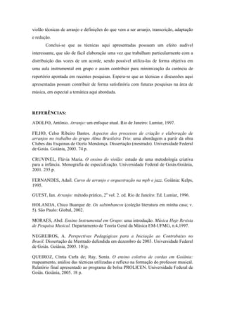 violão técnicas de arranjo e definições do que vem a ser arranjo, transcrição, adaptação
e redução.
Conclui-se que as técnicas aqui apresentadas possuem um efeito audível
interessante, que são de fácil elaboração uma vez que trabalham particularmente com a
distribuição das vozes de um acorde, sendo possível utiliza-las de forma objetiva em
uma aula instrumental em grupo e assim contribuir para minimização da carência de
repertório apontada em recentes pesquisas. Espera-se que as técnicas e discussões aqui
apresentadas possam contribuir de forma satisfatória com futuras pesquisas na área de
música, em especial a temática aqui abordada.
REFERÊNCIAS:
ADOLFO, Antônio. Arranjo: um enfoque atual. Rio de Janeiro: Lumiar, 1997.
FILHO, Celso Ribeiro Bastos. Aspectos dos processos de criação e elaboração de
arranjos no trabalho do grupo Alma Brasileira Trio: uma abordagem a partir da obra
Clubes das Esquinas de Ocelo Mendonça. Dissertação (mestrado). Universidade Federal
de Goiás. Goiânia, 2003. 74 p.
CRUVINEL, Flávia Maria. O ensino do violão: estudo de uma metodologia criativa
para a infância. Monografia de especialização. Universidade Federal de Goiás.Goiânia,
2001. 235 p.
FERNANDES, Adail. Curso de arranjo e orquestração na mpb e jazz. Goiânia: Kelps,
1995.
GUEST, Ian. Arranjo: método prático, 2o
vol. 2. ed. Rio de Janeiro: Ed. Lumiar, 1996.
HOLANDA, Chico Buarque de. Os saltimbancos (coleção literatura em minha casa; v.
5). São Paulo: Global, 2002.
MORAES, Abel. Ensino Instrumental em Grupo: uma introdução. Música Hoje Revista
de Pesquisa Musical. Departamento de Teoria Geral da Música EM-UFMG, n.4,1997.
NEGREIROS, A. Perspectivas Pedagógicas para a Iniciação ao Contrabaixo no
Brasil. Dissertação de Mestrado defendida em dezembro de 2003. Universidade Federal
de Goiás. Goiânia, 2003. 101p.
QUEIROZ, Cíntia Carla de; Ray, Sonia. O ensino coletivo de cordas em Goiânia:
mapeamento, análise das técnicas utilizadas e reflexo na formação do professor musical.
Relatório final apresentado ao programa de bolsa PROLICEN. Universidade Federal de
Goiás. Goiânia, 2005. 18 p.
 