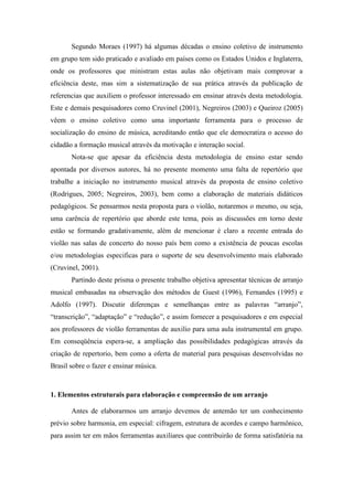 Segundo Moraes (1997) há algumas décadas o ensino coletivo de instrumento
em grupo tem sido praticado e avaliado em países como os Estados Unidos e Inglaterra,
onde os professores que ministram estas aulas não objetivam mais comprovar a
eficiência deste, mas sim a sistematização de sua prática através da publicação de
referencias que auxiliem o professor interessado em ensinar através desta metodologia.
Este e demais pesquisadores como Cruvinel (2001), Negreiros (2003) e Queiroz (2005)
vêem o ensino coletivo como uma importante ferramenta para o processo de
socialização do ensino de música, acreditando então que ele democratiza o acesso do
cidadão a formação musical através da motivação e interação social.
Nota-se que apesar da eficiência desta metodologia de ensino estar sendo
apontada por diversos autores, há no presente momento uma falta de repertório que
trabalhe a iniciação no instrumento musical através da proposta de ensino coletivo
(Rodrigues, 2005; Negreiros, 2003), bem como a elaboração de materiais didáticos
pedagógicos. Se pensarmos nesta proposta para o violão, notaremos o mesmo, ou seja,
uma carência de repertório que aborde este tema, pois as discussões em torno deste
estão se formando gradativamente, além de mencionar é claro a recente entrada do
violão nas salas de concerto do nosso país bem como a existência de poucas escolas
e/ou metodologias especificas para o suporte de seu desenvolvimento mais elaborado
(Cruvinel, 2001).
Partindo deste prisma o presente trabalho objetiva apresentar técnicas de arranjo
musical embasadas na observação dos métodos de Guest (1996), Fernandes (1995) e
Adolfo (1997). Discutir diferenças e semelhanças entre as palavras “arranjo”,
“transcrição”, “adaptação” e “redução”, e assim fornecer a pesquisadores e em especial
aos professores de violão ferramentas de auxilio para uma aula instrumental em grupo.
Em conseqüência espera-se, a ampliação das possibilidades pedagógicas através da
criação de repertorio, bem como a oferta de material para pesquisas desenvolvidas no
Brasil sobre o fazer e ensinar música.
1. Elementos estruturais para elaboração e compreensão de um arranjo
Antes de elaborarmos um arranjo devemos de antemão ter um conhecimento
prévio sobre harmonia, em especial: cifragem, estrutura de acordes e campo harmônico,
para assim ter em mãos ferramentas auxiliares que contribuirão de forma satisfatória na
 