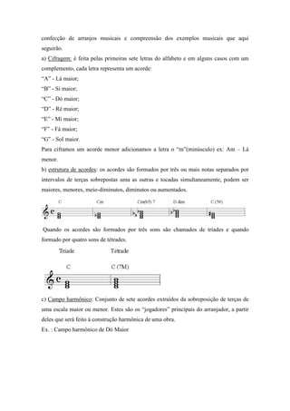 confecção de arranjos musicais e compreensão dos exemplos musicais que aqui
seguirão.
a) Cifragem: é feita pelas primeiras sete letras do alfabeto e em alguns casos com um
complemento, cada letra representa um acorde:
“A” - Lá maior;
“B” - Si maior;
“C” - Dó maior;
“D” - Ré maior;
“E” - Mi maior;
“F” - Fá maior;
“G” - Sol maior.
Para ciframos um acorde menor adicionamos a letra o “m”(minúsculo) ex: Am – Lá
menor.
b) estrutura de acordes: os acordes são formados por três ou mais notas separados por
intervalos de terças sobrepostas uma as outras e tocadas simultaneamente, podem ser
maiores, menores, meio-diminutos, diminutos ou aumentados.
Quando os acordes são formados por três sons são chamados de tríades e quando
formado por quatro sons de tétrades.
c) Campo harmônico: Conjunto de sete acordes extraídos da sobreposição de terças de
uma escala maior ou menor. Estes são os “jogadores” principais do arranjador, a partir
deles que será feito à construção harmônica de uma obra.
Ex. : Campo harmônico de Dó Maior
 