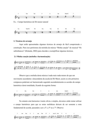 Ex. : Campo harmônico de Dó menor natural
2. Técnicas de arranjo
Aqui serão apresentadas algumas técnicas de arranjo de fácil compreensão e
construção. Para isso partiremos da melodia da música “Minha canção” do musical “Os
saltimbancos” (Holanda, 2002) para elucidar e exemplificar algumas técnicas.
2.1 Minha canção (melodia e harmonização)
Observe que a melodia desta música é nada mais nada menos do que um
movimento ascendente e descendente da escala de Dó Maior, assim os oito primeiros
compassos poderiam ser harmonizado seguindo ascendentemente os acordes do campo
harmônico desta tonalidade, ficando da seguinte forma:
No entanto esta harmonia é muito obvia e simples, devemos então tentar utilizar
o campo harmônico para que as notas melódicas deixem de ser somente a nota
fundamental do acorde, passando a ser a 3ª, a 5ª ou a 7ª. Observe:
 