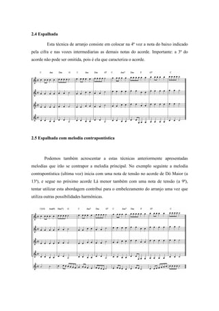 2.4 Espalhada
Esta técnica de arranjo consiste em colocar na 4ª voz a nota do baixo indicado
pela cifra e nas vozes intermediarias as demais notas do acorde. Importante: a 3ª do
acorde não pode ser omitida, pois é ela que caracteriza o acorde.
2.5 Espalhada com melodia contrapontística
Podemos também acrescentar a estas técnicas anteriormente apresentadas
melodias que irão se contrapor a melodia principal. No exemplo seguinte a melodia
contrapontística (ultima voz) inicia com uma nota de tensão no acorde de Dó Maior (a
13ª), e segue no próximo acorde Lá menor também com uma nota de tensão (a 9ª),
tentar utilizar esta abordagem contribui para o embelezamento do arranjo uma vez que
utiliza outras possibilidades harmônicas.
 