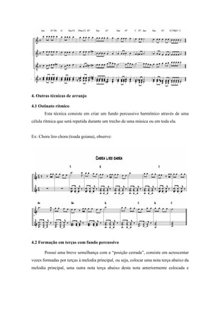 4. Outras técnicas de arranjo
4.1 Ostinato rítmico
Esta técnica consiste em criar um fundo percussivo harmônico através de uma
célula rítmica que será repetida durante um trecho de uma música ou em toda ela.
Ex: Chora liro chora (toada goiana), observe:
4.2 Formação em terças com fundo percussivo
Possui uma breve semelhança com a “posição cerrada”, consiste em acrescentar
vozes formadas por terças à melodia principal, ou seja, colocar uma nota terça abaixo da
melodia principal, uma outra nota terça abaixo desta nota anteriormente colocada e
 