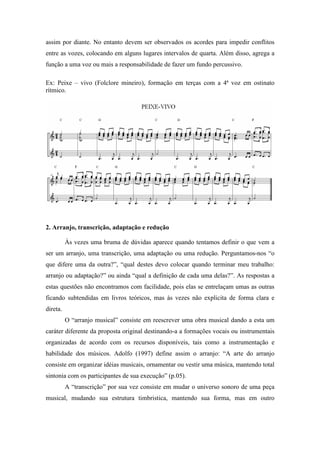 assim por diante. No entanto devem ser observados os acordes para impedir conflitos
entre as vozes, colocando em alguns lugares intervalos de quarta. Além disso, agrega a
função a uma voz ou mais a responsabilidade de fazer um fundo percussivo.
Ex: Peixe – vivo (Folclore mineiro), formação em terças com a 4ª voz em ostinato
rítmico.
2. Arranjo, transcrição, adaptação e redução
Às vezes uma bruma de dúvidas aparece quando tentamos definir o que vem a
ser um arranjo, uma transcrição, uma adaptação ou uma redução. Perguntamos-nos “o
que difere uma da outra?”, “qual destes devo colocar quando terminar meu trabalho:
arranjo ou adaptação?” ou ainda “qual a definição de cada uma delas?”. As respostas a
estas questões não encontramos com facilidade, pois elas se entrelaçam umas as outras
ficando subtendidas em livros teóricos, mas às vezes não explicita de forma clara e
direta.
O “arranjo musical” consiste em reescrever uma obra musical dando a esta um
caráter diferente da proposta original destinando-a a formações vocais ou instrumentais
organizadas de acordo com os recursos disponíveis, tais como a instrumentação e
habilidade dos músicos. Adolfo (1997) define assim o arranjo: “A arte do arranjo
consiste em organizar idéias musicais, ornamentar ou vestir uma música, mantendo total
sintonia com os participantes de sua execução” (p.05).
A “transcrição” por sua vez consiste em mudar o universo sonoro de uma peça
musical, mudando sua estrutura timbristica, mantendo sua forma, mas em outro
 