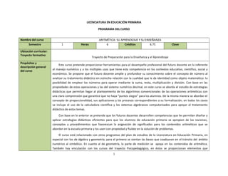 1
LICENCIATURA EN EDUCACIÓN PRIMARIA
PROGRAMA DEL CURSO
Nombre del curso ARITMÉTICA: SU APRENDIZAJE Y SU ENSEÑANZA
Semestre 1 Horas 6 Créditos 6.75 Clave
Ubicación curricular:
Trayecto formativo
Trayecto de Preparación para la Enseñanza y el Aprendizaje
Propósitos y
descripción general
del curso
Este curso pretende proporcionar herramientas para el desempeño profesional del futuro docente en lo referente
al manejo numérico y a los múltiples usos que tiene esta competencia en los contextos educativo, científico, social y
económico. Se propone que el futuro docente amplíe y profundice su conocimiento sobre el concepto de número al
analizar su tratamiento didáctico en estrecha relación con la cualidad que le da identidad como objeto matemático: la
posibilidad de emplear los números para operar mediante la suma, resta, multiplicación y división. Con base en las
propiedades de estas operaciones y las del sistema numérico decimal, en este curso se aborda el estudio de estrategias
didácticas que permitan llegar al planteamiento de los algoritmos convencionales de las operaciones aritméticas con
una clara comprensión que garantice que no haya “puntos ciegos” para los alumnos. De la misma manera se abordan el
concepto de proporcionalidad, sus aplicaciones y los procesos correspondientes a su formalización, en todos los casos
se incluye el uso de la calculadora científica y los sistemas algebraicos computarizados para apoyar el tratamiento
didáctico de estos temas.
Con base en lo anterior se pretende que los futuros docentes desarrollen competencias que les permitan diseñar y
aplicar estrategias didácticas eficientes para que los alumnos de educación primaria se apropien de las nociones,
conceptos y procedimientos que favorezcan la asignación de significados para los contenidos aritméticos que se
abordan en la escuela primaria y los usen con propiedad y fluidez en la solución de problemas.
El curso está relacionado con otros programas del plan de estudios de la Licenciatura en Educación Primaria, en
especial con los de álgebra y geometría; para el primero se sientan las bases que coadyuvan en el tránsito del ámbito
numérico al simbólico. En cuanto al de geometría, la parte de medición se apoya en los contenidos de aritmética.
También hay vinculación con los cursos del trayecto Psicopedagógico, en éstos se proporcionan elementos que
 