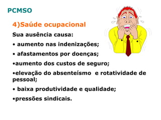 4)Saúde ocupacional
Sua ausência causa:
• aumento nas indenizações;
• afastamentos por doenças;
•aumento dos custos de seguro;
•elevação do absenteísmo e rotatividade de
pessoal;
• baixa produtividade e qualidade;
•pressões sindicais.
PCMSO
 