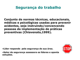 Segurança do trabalho
Conjunto de normas técnicas, educacionais,
médicas e psicológicas usadas para prevenir
acidentes, seja instruindo/convencendo
pessoas da implementação de práticas
preventivas (Chiavenato,1999).
•Líder responde pela segurança de sua área.
•Setor de segurança assessora os líderes e aponta
soluções.
 