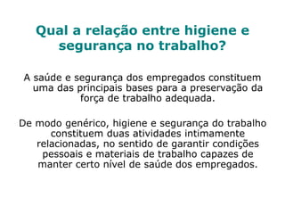 Qual a relação entre higiene e
segurança no trabalho?
A saúde e segurança dos empregados constituem
uma das principais bases para a preservação da
força de trabalho adequada.
De modo genérico, higiene e segurança do trabalho
constituem duas atividades intimamente
relacionadas, no sentido de garantir condições
pessoais e materiais de trabalho capazes de
manter certo nível de saúde dos empregados.
 