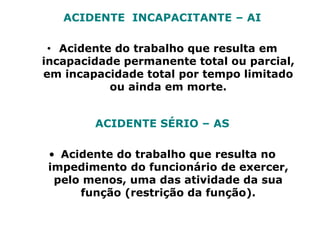 ACIDENTE INCAPACITANTE – AI
• Acidente do trabalho que resulta em
incapacidade permanente total ou parcial,
em incapacidade total por tempo limitado
ou ainda em morte.
ACIDENTE SÉRIO – AS
• Acidente do trabalho que resulta no
impedimento do funcionário de exercer,
pelo menos, uma das atividade da sua
função (restrição da função).
 