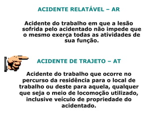 ACIDENTE RELATÁVEL – AR
Acidente do trabalho em que a lesão
sofrida pelo acidentado não impede que
o mesmo exerça todas as atividades de
sua função.
ACIDENTE DE TRAJETO – AT
Acidente do trabalho que ocorre no
percurso da residência para o local de
trabalho ou deste para aquela, qualquer
que seja o meio de locomoção utilizado,
inclusive veículo de propriedade do
acidentado.
 