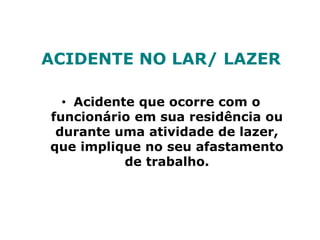 ACIDENTE NO LAR/ LAZER
• Acidente que ocorre com o
funcionário em sua residência ou
durante uma atividade de lazer,
que implique no seu afastamento
de trabalho.
 