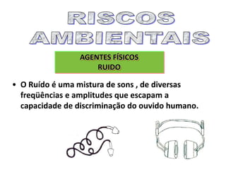 AGENTES FÍSICOS
RUIDO
• O Ruído é uma mistura de sons , de diversas
freqüências e amplitudes que escapam a
capacidade de discriminação do ouvido humano.
 