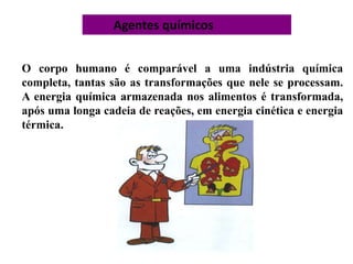 Agentes químicos
O corpo humano é comparável a uma indústria química
completa, tantas são as transformações que nele se processam.
A energia química armazenada nos alimentos é transformada,
após uma longa cadeia de reações, em energia cinética e energia
térmica.
 