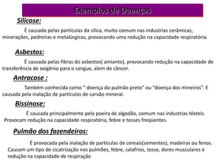 Exemplos de Doenças
É causada pelas partículas da sílica, muito comum nas industrias cerâmicas,
minerações, pedreiras e metalúrgicas, provocando uma redução na capacidade respiratória.
Silicose:
Asbestos:
É causada pelas fibras do asbestos( amianto), provocando redução na capacidade de
transferência de oxigênio para o sangue, alem de câncer.
Antracose :
Também conhecida como “ doença do pulmão preto” ou “doença dos mineiros”. E
causada pela inalação de partículas de carvão mineral.
Bissinose:
É causada principalmente pela poeira de algodão, comum nas industrias têxteis.
Provocam redução na capacidade respiratória, febre e tosses freqüentes.
Pulmão dos fazendeiros:
É provocada pela inalação de partículas de cereais(sementes), madeiras ou fenos.
Causam um tipo de cicatrização nos pulmões, febre, calafrios, tosse, dores musculares e
redução na capacidade de respiração
 