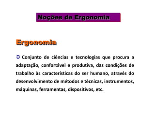Noções de Ergonomia
 Conjunto de ciências e tecnologias que procura a
adaptação, confortável e produtiva, das condições de
trabalho às características do ser humano, através do
desenvolvimento de métodos e técnicas, instrumentos,
máquinas, ferramentas, dispositivos, etc.
Ergonomia
 