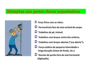 Situações que geram riscos ergonômicos
 Força física com as mãos;
 Permanência fora do eixo vertical do corpo;
 Trabalhos de pé, imóvel;
 Trabalhos com braços acima dos ombros;
 Trabalhos com braços abertos (“asa aberta”);
 Força estática de pequena intensidade e
longa duração (chave de fenda, etc.);
 Desvios do punho fora do eixo horizontal
(digitação);
 