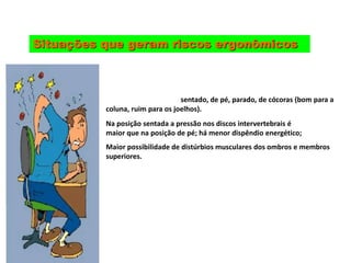 Situações que geram riscos ergonômicos
Trabalho nas posições: sentado, de pé, parado, de cócoras (bom para a
coluna, ruim para os joelhos).
Na posição sentada a pressão nos discos intervertebrais é
maior que na posição de pé; há menor dispêndio energético;
Maior possibilidade de distúrbios musculares dos ombros e membros
superiores.
 