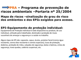 PPRA – Programa de prevenção de
riscos ambientais –Portaria nº 25/2004
Mapa de riscos –sinalização do grau de risco
dos ambientes e dos EPIs exigidos para acesso.
EPI-Equipamento de proteção individual:
Equipamento de Proteção Individual é todo dispositivo ou produto, de uso
individual, utilizado pelo trabalhador, destinado à proteção de riscos
suscetíveis de ameaçar a segurança e a saúde no trabalho.
Alguns tipos de EPI são: capacete, capuz, óculos, protetor facial (creme água
resistente, creme óleo resistente e cremes especiais), luvas de proteção,
dedeiras, proteção de mãos, calçados de segurança, botas e botinas, cintos de
segurança, trava quedas, cadeiras suspensas, etc.
 