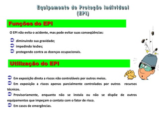 Funções do EPI
O EPI não evita o acidente, mas pode evitar suas conseqüências:
 diminuindo sua gravidade;
 impedindo lesões;
 protegendo contra as doenças ocupacionais.
Utilização do EPI
 Em exposição direta a riscos não controláveis por outros meios.
 Em exposição a riscos apenas parcialmente controlados por outros recursos
técnicos.
 Provisoriamente, enquanto não se instala ou não se dispõe de outros
equipamentos que impeçam o contato com o fator de risco.
 Em casos de emergências.
 