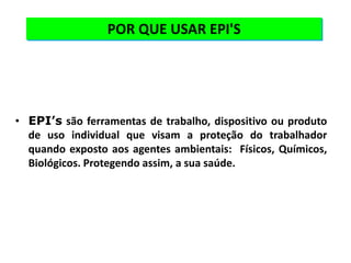 POR QUE USAR EPI'S
• EPI’s são ferramentas de trabalho, dispositivo ou produto
de uso individual que visam a proteção do trabalhador
quando exposto aos agentes ambientais: Físicos, Químicos,
Biológicos. Protegendo assim, a sua saúde.
 