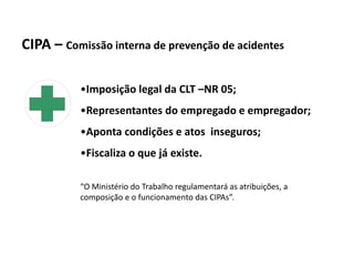 CIPA – Comissão interna de prevenção de acidentes
•Imposição legal da CLT –NR 05;
•Representantes do empregado e empregador;
•Aponta condições e atos inseguros;
•Fiscaliza o que já existe.
“O Ministério do Trabalho regulamentará as atribuições, a
composição e o funcionamento das CIPAs”.
 