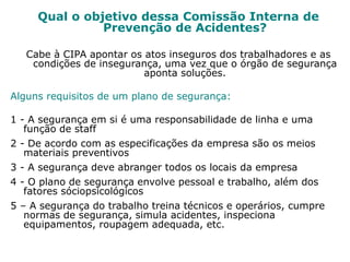 Qual o objetivo dessa Comissão Interna de
Prevenção de Acidentes?
Cabe à CIPA apontar os atos inseguros dos trabalhadores e as
condições de insegurança, uma vez que o órgão de segurança
aponta soluções.
Alguns requisitos de um plano de segurança:
1 - A segurança em si é uma responsabilidade de linha e uma
função de staff
2 - De acordo com as especificações da empresa são os meios
materiais preventivos
3 - A segurança deve abranger todos os locais da empresa
4 - O plano de segurança envolve pessoal e trabalho, além dos
fatores sóciopsicológicos
5 – A segurança do trabalho treina técnicos e operários, cumpre
normas de segurança, simula acidentes, inspeciona
equipamentos, roupagem adequada, etc.
 