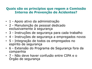 Quais são os princípios que regem a Comissão
Interna de Prevenção de Acidentes?
• 1 - Apoio ativo da administração
• 2 - Manutenção de pessoal dedicado
exclusivamente à segurança
• 3 - Instruções de segurança para cada trabalho
• 4 - Instruções de segurança a empregados novos
• 5 - Integração de todos os empregados no
espírito de segurança
• 6 - Extensão do Programa de Segurança fora da
companhia
• 7 - Não deve haver confusão entre CIPA e o
Órgão de segurança
 