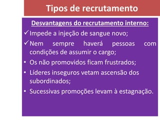 Desvantagens do recrutamento interno:
Impede a injeção de sangue novo;
Nem sempre haverá pessoas com
condições de assumir o cargo;
• Os não promovidos ficam frustrados;
• Líderes inseguros vetam ascensão dos
subordinados;
• Sucessivas promoções levam à estagnação.
Tipos de recrutamento
 