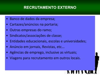 RECRUTAMENTO EXTERNO
• Banco de dados da empresa;
• Cartazes/anúncios na portaria;
• Outras empresas do ramo;
• Sindicatos/associações de classe;
• Entidades educacionais, escolas e universidades;
• Anúncio em jornais, Revistas, etc...
• Agências de emprego, inclusive as virtuais;
• Viagens para recrutamento em outros locais.
 