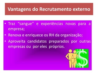 Vantagens do Recrutamento externo
• Traz “sangue” e experiências novas para a
empresa;
• Renova e enriquece os RH da organização;
• Aproveita candidatos preparados por outras
empresas ou por eles próprios.
 