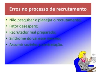 • Não pesquisar e planejar o recrutamento;
• Fator desespero;
• Recrutador mal preparado;
• Síndrome do vai esse mesmo;
• Assumir sozinho a contratação.
Erros no processo de recrutamento
 