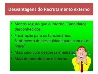 Desvantagens do Recrutamento externo
• Menos seguro que o interno. Candidatos
desconhecidos;
• Frustração para os funcionários.
Sentimento de deslealdade para com os da
“casa”.
• Mais caro com despesas imediatas;
• Mais demorado que o interno.
 