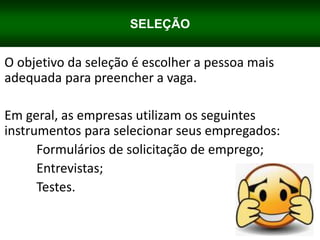SELEÇÃO
O objetivo da seleção é escolher a pessoa mais
adequada para preencher a vaga.
Em geral, as empresas utilizam os seguintes
instrumentos para selecionar seus empregados:
Formulários de solicitação de emprego;
Entrevistas;
Testes.
 