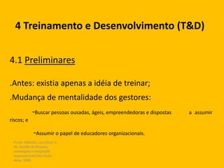 Fonte: ARAUJO, Luis César G.
de. Gestão de Pessoas;
estratégias e integração
organizacional São Paulo:
Atlas, 2006.
4 Treinamento e Desenvolvimento (T&D)
4.1 Preliminares
.Antes: existia apenas a idéia de treinar;
.Mudança de mentalidade dos gestores:
-Buscar pessoas ousadas, ágeis, empreendedoras e dispostas a assumir
riscos; e
-Assumir o papel de educadores organizacionais.
 