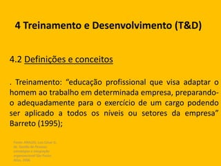 Fonte: ARAUJO, Luis César G.
de. Gestão de Pessoas;
estratégias e integração
organizacional São Paulo:
Atlas, 2006.
4 Treinamento e Desenvolvimento (T&D)
4.2 Definições e conceitos
. Treinamento: “educação profissional que visa adaptar o
homem ao trabalho em determinada empresa, preparando-
o adequadamente para o exercício de um cargo podendo
ser aplicado a todos os níveis ou setores da empresa”
Barreto (1995);
 