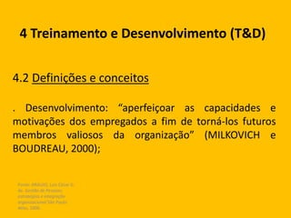 Fonte: ARAUJO, Luis César G.
de. Gestão de Pessoas;
estratégias e integração
organizacional São Paulo:
Atlas, 2006.
4 Treinamento e Desenvolvimento (T&D)
4.2 Definições e conceitos
. Desenvolvimento: “aperfeiçoar as capacidades e
motivações dos empregados a fim de torná-los futuros
membros valiosos da organização” (MILKOVICH e
BOUDREAU, 2000);
 