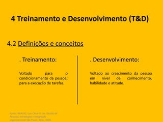 Fonte: ARAUJO, Luis César G. de. Gestão de
Pessoas; estratégias e integração
organizacional São Paulo: Atlas, 2006.
4 Treinamento e Desenvolvimento (T&D)
4.2 Definições e conceitos
. Desenvolvimento:
Voltado ao crescimento da pessoa
em nível de conhecimento,
habilidade e atitude.
. Treinamento:
Voltado para o
condicionamento da pessoa;
para a execução de tarefas.
 