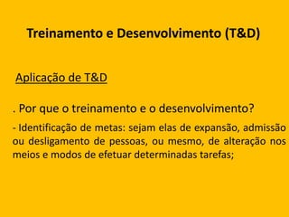 Treinamento e Desenvolvimento (T&D)
Aplicação de T&D
. Por que o treinamento e o desenvolvimento?
- Identificação de metas: sejam elas de expansão, admissão
ou desligamento de pessoas, ou mesmo, de alteração nos
meios e modos de efetuar determinadas tarefas;
 