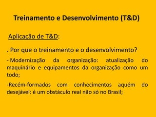 Treinamento e Desenvolvimento (T&D)
Aplicação de T&D:
. Por que o treinamento e o desenvolvimento?
- Modernização da organização: atualização do
maquinário e equipamentos da organização como um
todo;
-Recém-formados com conhecimentos aquém do
desejável: é um obstáculo real não só no Brasil;
 