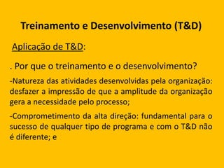 Treinamento e Desenvolvimento (T&D)
Aplicação de T&D:
. Por que o treinamento e o desenvolvimento?
-Natureza das atividades desenvolvidas pela organização:
desfazer a impressão de que a amplitude da organização
gera a necessidade pelo processo;
-Comprometimento da alta direção: fundamental para o
sucesso de qualquer tipo de programa e com o T&D não
é diferente; e
 
