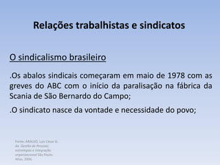 Fonte: ARAUJO, Luis César G.
de. Gestão de Pessoas;
estratégias e integração
organizacional São Paulo:
Atlas, 2006.
Relações trabalhistas e sindicatos
O sindicalismo brasileiro
.Os abalos sindicais começaram em maio de 1978 com as
greves do ABC com o início da paralisação na fábrica da
Scania de São Bernardo do Campo;
.O sindicato nasce da vontade e necessidade do povo;
 
