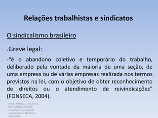Fonte: ARAUJO, Luis César G.
de. Gestão de Pessoas;
estratégias e integração
organizacional São Paulo:
Atlas, 2006.
Relações trabalhistas e sindicatos
O sindicalismo brasileiro
.Greve legal:
-“é o abandono coletivo e temporário do trabalho,
deliberado pela vontade da maioria de uma seção, de
uma empresa ou de várias empresas realizada nos termos
previstos na lei, com o objetivo de obter reconhecimento
de direitos ou o atendimento de reivindicações”
(FONSECA, 2004).
 