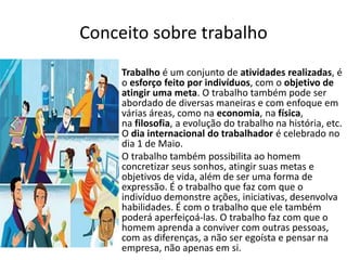 Conceito sobre trabalho
• Trabalho é um conjunto de atividades realizadas, é
o esforço feito por indivíduos, com o objetivo de
atingir uma meta. O trabalho também pode ser
abordado de diversas maneiras e com enfoque em
várias áreas, como na economia, na física,
na filosofia, a evolução do trabalho na história, etc.
O dia internacional do trabalhador é celebrado no
dia 1 de Maio.
• O trabalho também possibilita ao homem
concretizar seus sonhos, atingir suas metas e
objetivos de vida, além de ser uma forma de
expressão. É o trabalho que faz com que o
indivíduo demonstre ações, iniciativas, desenvolva
habilidades. É com o trabalho que ele também
poderá aperfeiçoá-las. O trabalho faz com que o
homem aprenda a conviver com outras pessoas,
com as diferenças, a não ser egoísta e pensar na
empresa, não apenas em si.
 